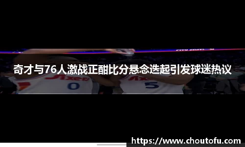 奇才与76人激战正酣比分悬念迭起引发球迷热议