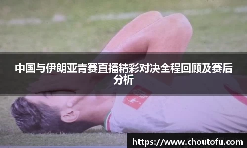 中国与伊朗亚青赛直播精彩对决全程回顾及赛后分析