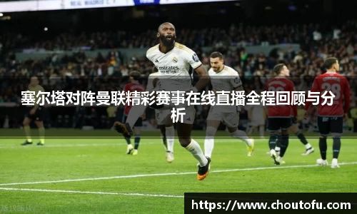 塞尔塔对阵曼联精彩赛事在线直播全程回顾与分析
